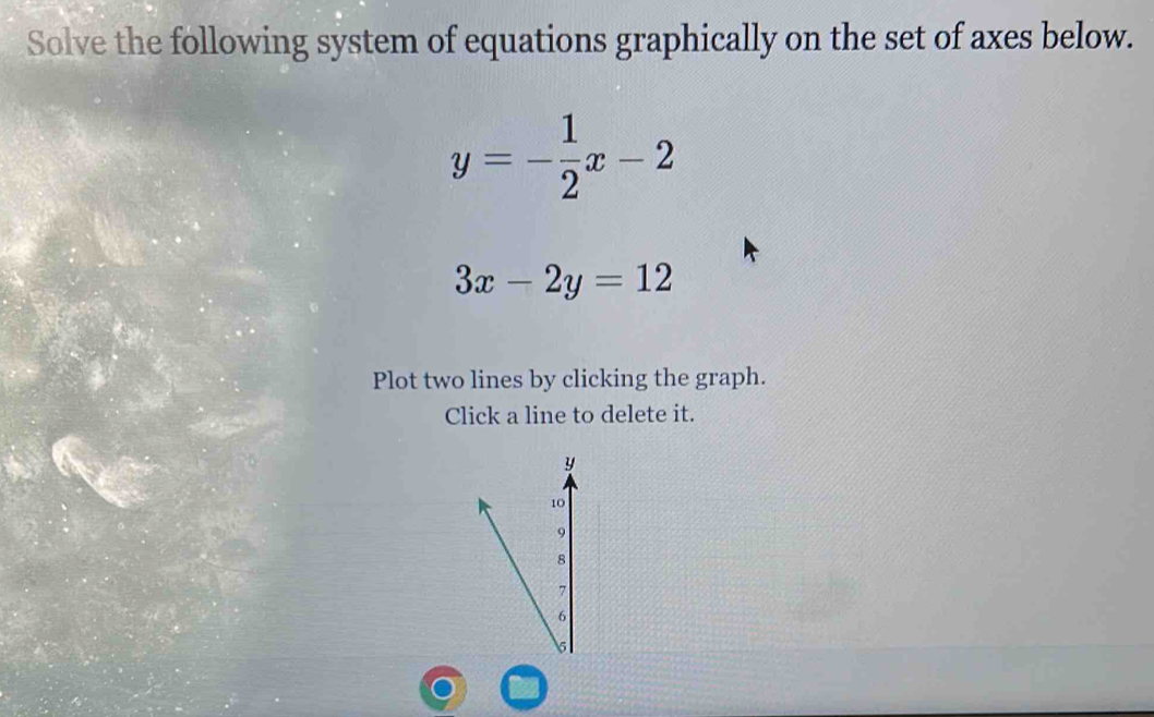 Solve the following system of equations graphically on the set of axes below.
y=- 1/2 x-2
3x-2y=12
Plot two lines by clicking the graph.
Click a line to delete it.