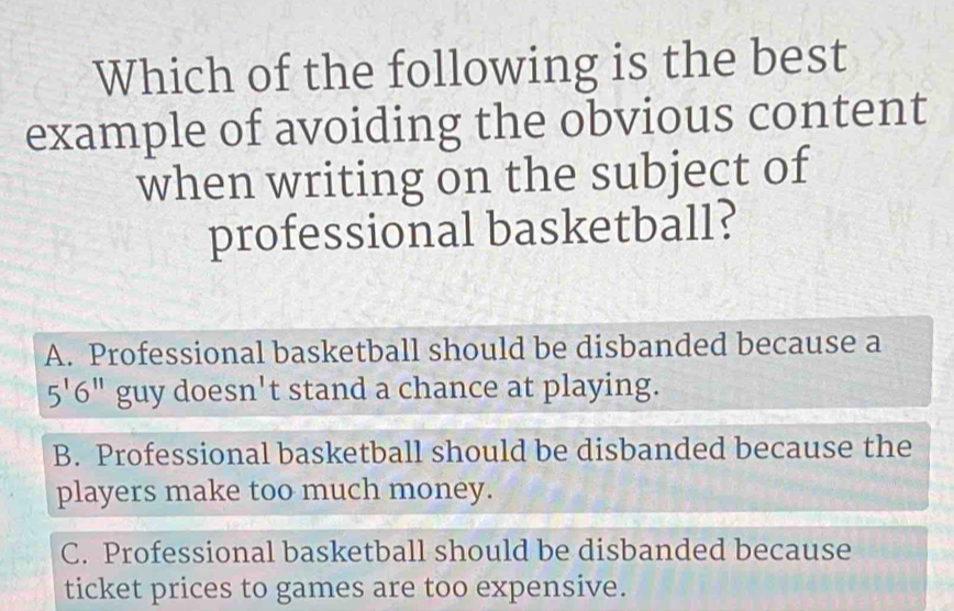 Which of the following is the best
example of avoiding the obvious content
when writing on the subject of
professional basketball?
A. Professional basketball should be disbanded because a
5'6'' guy doesn't stand a chance at playing.
B. Professional basketball should be disbanded because the
players make too much money.
C. Professional basketball should be disbanded because
ticket prices to games are too expensive.