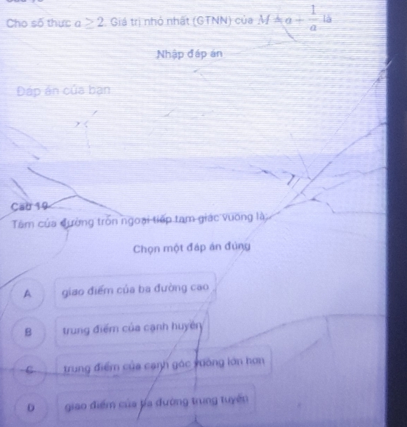 Cho số thực a≥ 2 Giả trị nhỏ nhất (GTNN) của M=a+ 1/a . 
Nhập đáp án
Đáp án của bạn
Cau 19
Tâm của đường tròn ngoại tiếp tam giác vuơng là
Chọn một đáp án đùng
A giao điểm của ba đường cao
B trung điểm của cạnh huyên
C trung điểm của cạnh gác xưởng lớn hơn
D giao điểm của ba đường trung tuyên