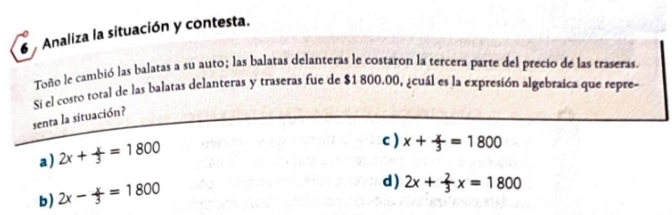 Analiza la situación y contesta.
Toño le cambió las balatas a su auto; las balatas delanteras le costaron la tercera parte del precio de las traseras.
Si el costo total de las balatas delanteras y traseras fue de $1 800.00, ¿cuál es la expresión algebraica que repre
senta la situación?
a) 2x+ x/3 =1800
c ) x+ x/3 =1800
b) 2x- x/3 =1800
d ) 2x+ 2/3 x=1800