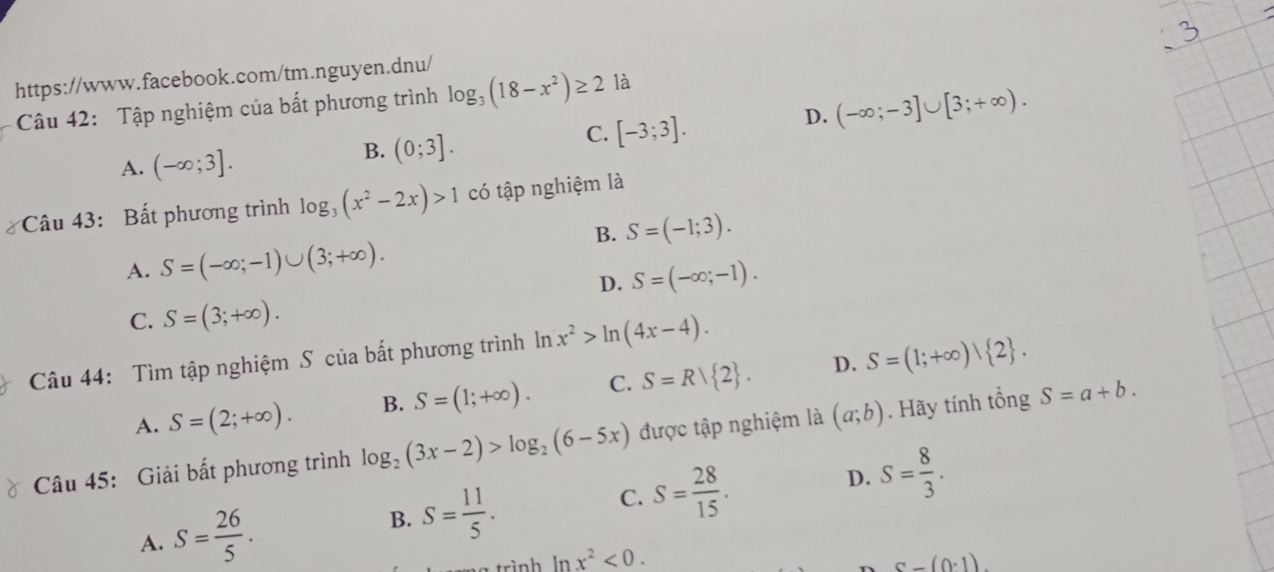 Tập nghiệm của bất phương trình log _3(18-x^2)≥ 2 là
A. (-∈fty ;3].
B. (0;3].
C. [-3;3].
D. (-∈fty ;-3]∪ [3;+∈fty ). 
Câu 43: Bất phương trình log _3(x^2-2x)>1 có tập nghiệm là
B. S=(-1;3).
A. S=(-∈fty ;-1)∪ (3;+∈fty ).
D. S=(-∈fty ;-1).
C. S=(3;+∈fty ). 
Câu 44: Tìm tập nghiệm S của bất phương trình ln x^2>ln (4x-4).
A. S=(2;+∈fty ). B. S=(1;+∈fty ). C. S=R| 2. D. S=(1;+∈fty )| 2. 
Câu 45: Giải bất phương trình log _2(3x-2)>log _2(6-5x) được tập nghiệm là (a;b). Hãy tính tổng S=a+b.
D. S= 8/3 .
A. S= 26/5 .
B. S= 11/5 .
C. S= 28/15 . 
trình ln x^2<0</tex>. c-(0· 1).