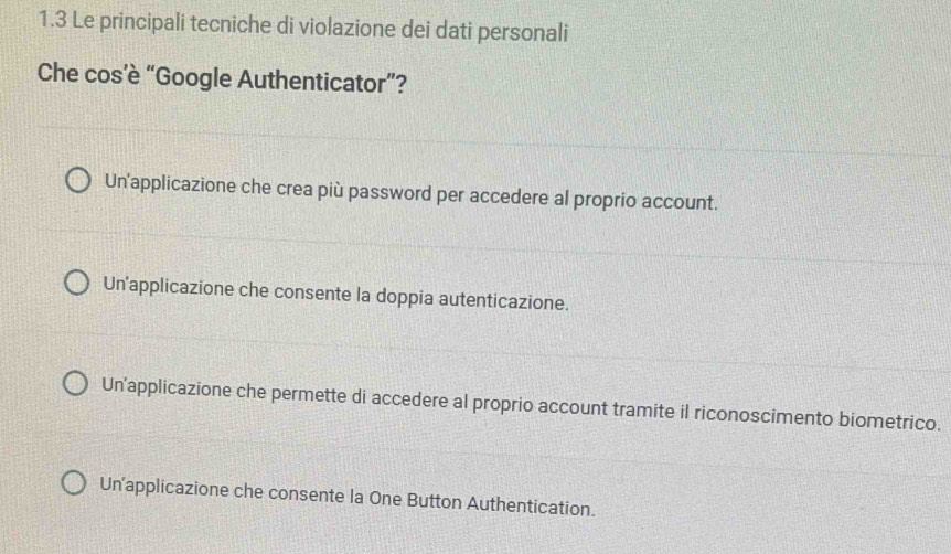 1.3 Le principali tecniche di violazione dei dati personali
Che cos’è “Google Authenticator”?
Un applicazione che crea più password per accedere al proprio account.
Un'applicazione che consente la doppia autenticazione.
Un'applicazione che permette di accedere al proprio account tramite il riconoscimento biometrico.
Un'applicazione che consente la One Button Authentication.