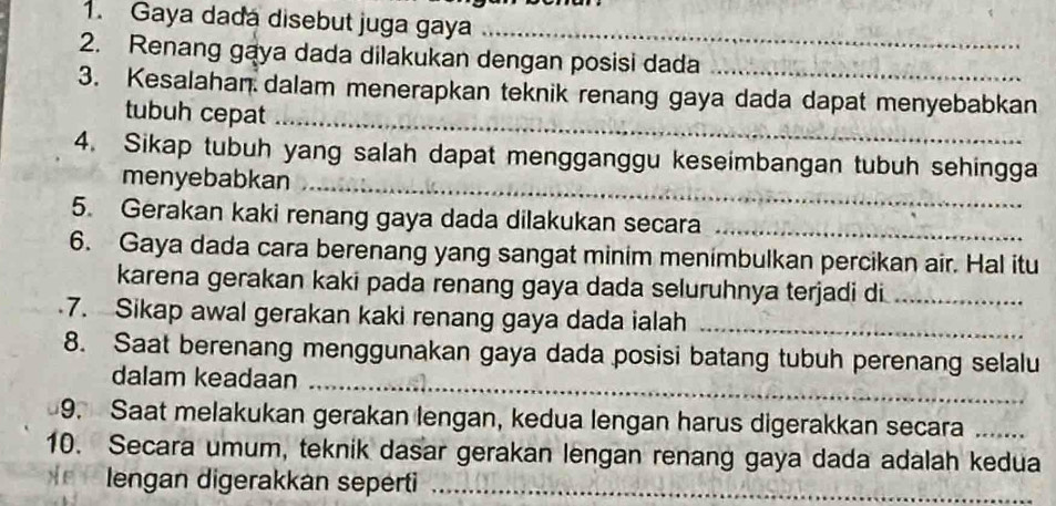 Gaya dada disebut juga gaya_ 
2. Renang gaya dada dilakukan dengan posisi dada 
3. Kesalahan dalam menerapkan teknik renang gaya dada dapat menyebabkan 
tubuh cepat_ 
4. Sikap tubuh yang salah dapat mengganggu keseimbangan tubuh sehingga 
menyebabkan_ 
5. Gerakan kaki renang gaya dada dilakukan secara_ 
6. Gaya dada cara berenang yang sangat minim menimbulkan percikan air. Hal itu 
karena gerakan kaki pada renang gaya dada seluruhnya terjadi di_ 
7. Sikap awal gerakan kaki renang gaya dada ialah_ 
8. Saat berenang menggunakan gaya dada posisi batang tubuh perenang selalu 
dalam keadaan_ 
9. Saat melakukan gerakan lengan, kedua lengan harus digerakkan secara_ 
10. Secara umum, teknik dasar gerakan lengan renang gaya dada adalah kedua 
* lengan digerakkán seperti_