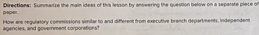 Directions: Summarize the main ideas of this lesson by answering the question below on a separate piece of 
paper. 
How are regulatory commissions similar to and different from executive branch departments, independent 
agencies, and government corporations?