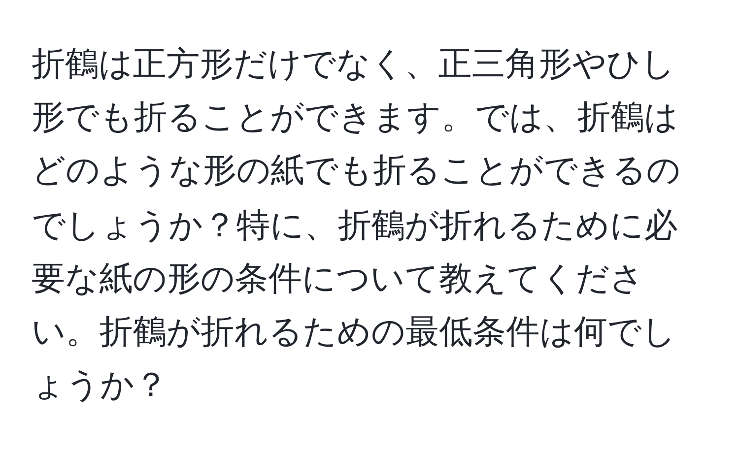 折鶴は正方形だけでなく、正三角形やひし形でも折ることができます。では、折鶴はどのような形の紙でも折ることができるのでしょうか？特に、折鶴が折れるために必要な紙の形の条件について教えてください。折鶴が折れるための最低条件は何でしょうか？