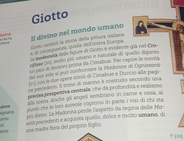 Giotto 
bi fítu ra Il divino nel mondo umano 
ch e h a RAFIA 
Gotto cambió la storia della pittura italiana 
e, di conseguenza, quella dell'intera Europa. 
La modernità delle figure di Giotto è evidente già nel Cro- 
cifisso [30], molto più umano e naturale di quello dipinto 
un paío di decenni prima da Cimabue. Per capire le novità 
del suo stile si può confrontare la Madonna di Ognissanti 
[31], con le due opere simili di Cimabue e Duccio alle pagi- 
ne precedenti. Il trono di marmo è costruito secondo una 
precisa prospettiva centrale, che dà profondità e realismo 
done alla scena. Anche gli angeli sembrano in carne e ossa, al 
ignano, punto che le loro aureole coprono in parte i visi di chi sta 
omo più dietro. La Madonna perde l'aspetto da regina delle Mα- 
oi està precedenti e acquista quello, dolce e molto umano, di 
nno una madre fiera del proprio figlio. 
[30]