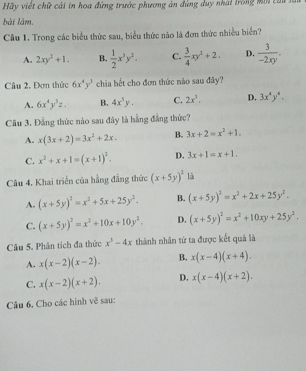 Hãy viết chữ cái in hoa đứng trước phương án đúng duy nhát trong mội củu sử
bài làm.
Câu 1. Trong các biểu thức sau, biểu thức nào là đơn thức nhiều biến?
A. 2xy^2+1. B.  1/2 x^3y^2.  3/4 xy^2+2. D.  3/-2xy .
C.
Câu 2. Đơn thức 6x^4y^3 chia hết cho đơn thức nào sau đây?
A. 6x^4y^3z. B. 4x^5y. C. 2x^3. D. 3x^4y^4.
Câu 3. Đằng thức nào sau đây là hằng đẳng thức?
A. x(3x+2)=3x^2+2x.
B. 3x+2=x^2+1.
D.
C. x^2+x+1=(x+1)^2. 3x+1=x+1.
Câu 4. Khai triển của hằng đẳng thức (x+5y)^2 là
B.
A. (x+5y)^2=x^2+5x+25y^2. (x+5y)^2=x^2+2x+25y^2.
C. (x+5y)^2=x^2+10x+10y^2.
D. (x+5y)^2=x^2+10xy+25y^2.
Câu 5. Phân tích đa thức x^3-4x thành nhân tử ta được kết quả là
A. x(x-2)(x-2).
B. x(x-4)(x+4).
C. x(x-2)(x+2).
D. x(x-4)(x+2).
Câu 6. Cho các hình vẽ sau: