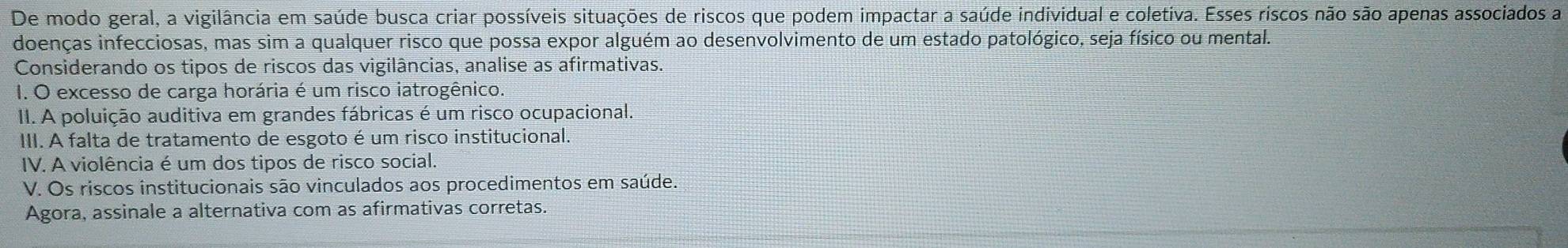 De modo geral, a vigilância em saúde busca criar possíveis situações de riscos que podem impactar a saúde individual e coletiva. Esses riscos não são apenas associados a 
doenças infecciosas, mas sim a qualquer risco que possa expor alguém ao desenvolvimento de um estado patológico, seja físico ou mental. 
Considerando os tipos de riscos das vigilâncias, analise as afirmativas. 
I. O excesso de carga horária é um risco iatrogênico. 
II. A poluição auditiva em grandes fábricas é um risco ocupacional. 
III. A falta de tratamento de esgoto é um risco institucional. 
IV. A violência é um dos tipos de risco social. 
V. Os riscos institucionais são vinculados aos procedimentos em saúde. 
Agora, assinale a alternativa com as afirmativas corretas.