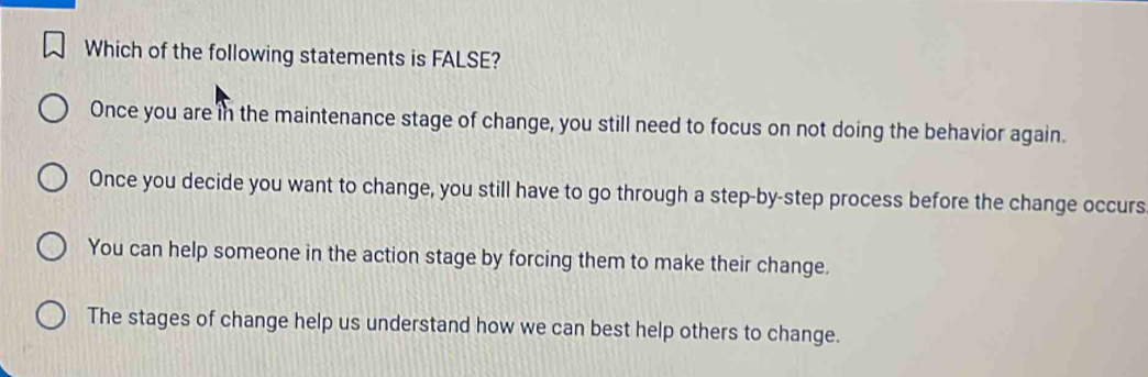 Which of the following statements is FALSE?
Once you are in the maintenance stage of change, you still need to focus on not doing the behavior again.
Once you decide you want to change, you still have to go through a step-by-step process before the change occurs
You can help someone in the action stage by forcing them to make their change.
The stages of change help us understand how we can best help others to change.