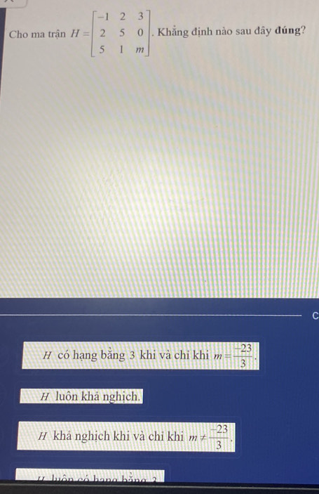 Cho ma trận H=beginbmatrix -1&2&3 2&5&0 5&1&mendbmatrix. . Khẳng định nào sau đây đúng?
C
H có hạng bằng 3 khi và chỉ khi m= (-23)/3 .
# luôn khả nghịch.
H khả nghịch khi và chỉ khi m!=  (-23)/3 .