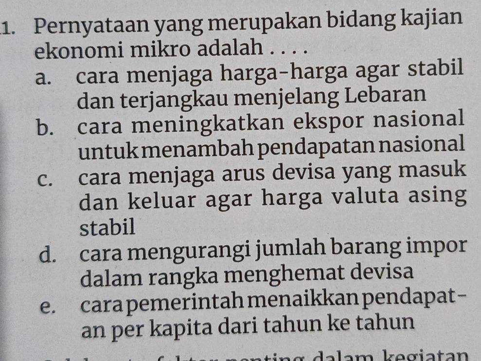 .1. Pernyataan yang merupakan bidang kajian
ekonomi mikro adalah . . . .
a. cara menjaga harga-harga agar stabil
dan terjangkau menjelang Lebaran
b. cara meningkatkan ekspor nasional
untuk menambah pendapatan nasional
c. cara menjaga arus devisa yang masuk
dan keluar agar harga valuta asing
stabil
d. cara mengurangi jumlah barang impor
dalam rangka menghemat devisa
e. cara pemerintah menaikkan pendapat-
an per kapita dari tahun ke tahun