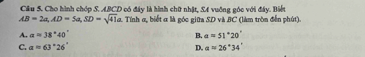 Cho hình chóp S. ABCD có đáy là hình chữ nhật, SA vuông góc với đáy. Biết
AB=2a, AD=5a, SD=sqrt(41)a. Tính α, biết α là góc giữa SD và BC (làm tròn đến phút).
A. alpha approx 38°40' B. alpha approx 51°20'
C. alpha approx 63°26' D. alpha approx 26°34'