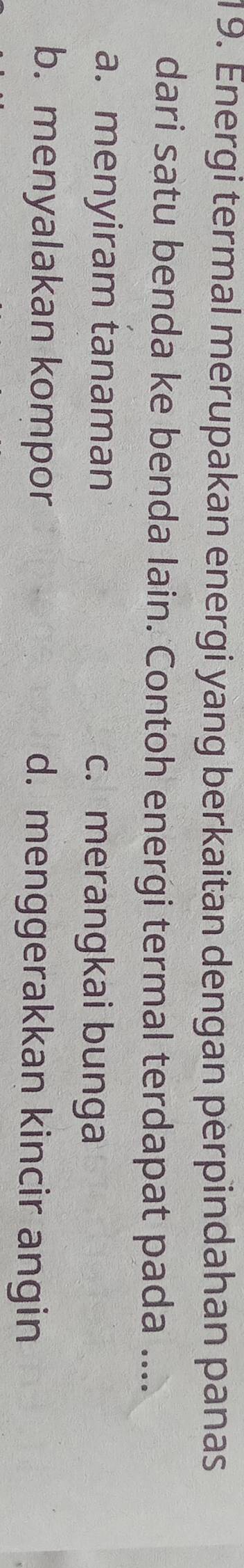 Energi termal merupakan energi yang berkaitan dengan perpindahan panas
dari satu benda ke benda lain. Contoh energi termal terdapat pada ....
a. menyiram tanaman c. merangkai bunga
b. menyalakan kompor d. menggerakkan kincir angin