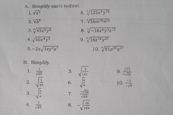 Simplify each radical. 
1. sqrt(x^5) 6. sqrt[3](125x^5y^(18))
2. sqrt[3](b^7) 7. sqrt[3](56m^(10)n^(12))
3. sqrt[2](45x^3y^8) 8. sqrt[3](-16x^6y^3z^(12))
4. sqrt(60x^4y^5) 9. sqrt[4](16x^(12)y^(21))
5. -2xsqrt(3xy^3z^7) 10. sqrt[4](81p^(25)q^(37))
B. Simplify. 
1.  1/sqrt(25)  5. sqrt(frac 2)121 9.  sqrt(11)/-sqrt(36) 
2. sqrt(frac 1)49 6. sqrt(frac 4)9 10.  (-3)/-sqrt(9) 
3. sqrt(frac 5)4 7.  (-sqrt(36))/sqrt(64) 
4.  3/sqrt(49)  8. -sqrt(frac 16)144