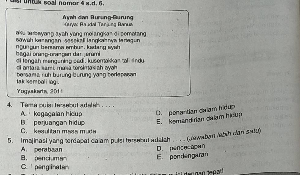 lsi untuk soal nomor 4 s.d. 6.
Ayah dan Burung-Burung
Karya: Raudal Tanjung Banua
aku terbayang ayah yang melangkah di pematang
sawah kenangan. sesekali langkahnya tertegun
ngungun bersama embun. kadang ayah
bagai orang-orangan dari jerami
di tengah menguning padi. kusentakkan tali rindu.
di antara kami. maka tersintaklah ayah
bersama riuh burung-burung yang berlepasan
tak kembali lagi.
Yogyakarta, 2011
4. Tema puisi tersebut adalah . . . .
A. kegagalan hidup
D. penantian dalam hidup
B. perjuangan hidup
E. kemandirian dalam hidup
C. kesulitan masa muda
5. Imajinasi yang terdapat dalam puisi tersebut adalah . . . . (Jawaban lebih dari satu)
A. perabaan
D. pencecapan
B. penciuman
E. pendengaran
C. penglihatan
i n g an tepat!