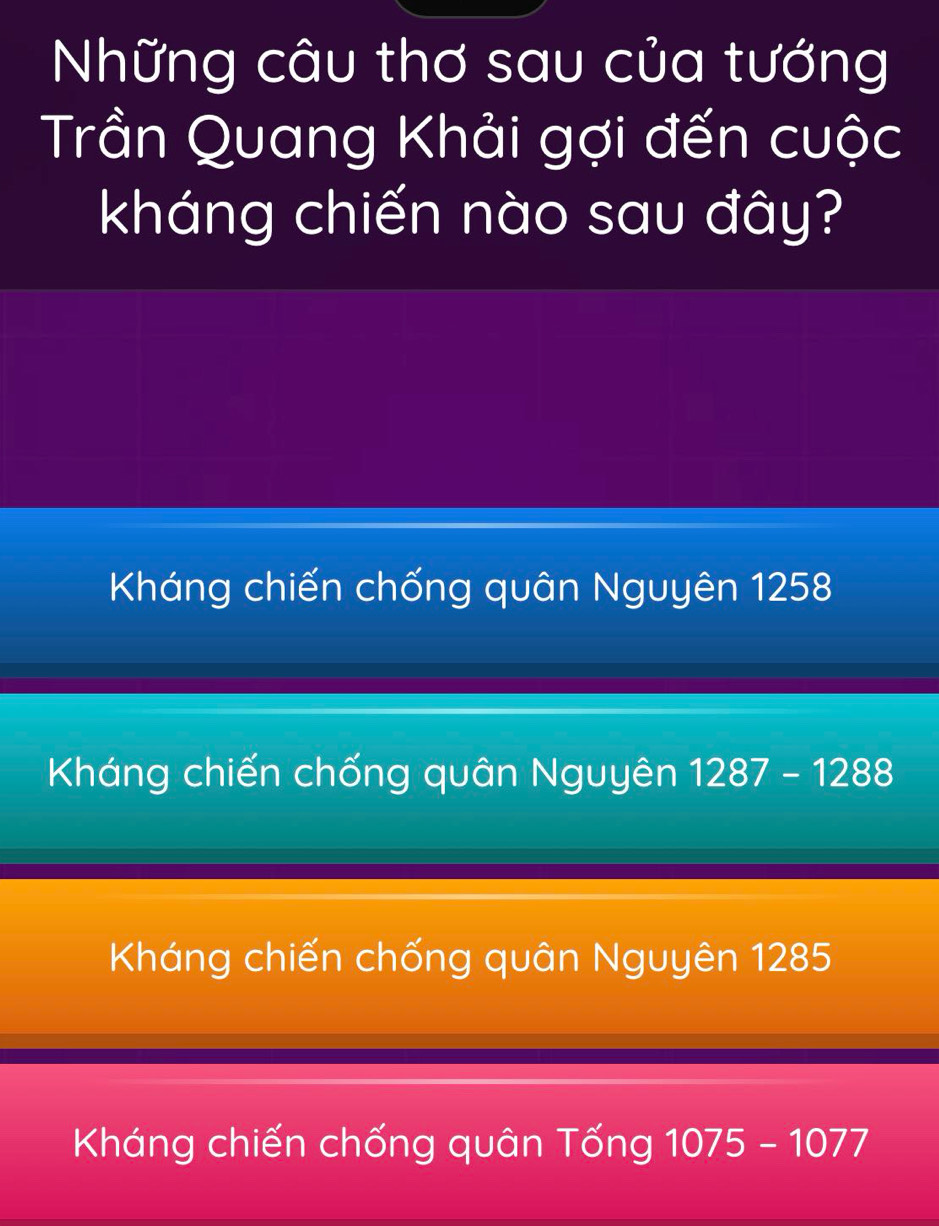 Những câu thơ sau của tướng
Trần Quang Khải gợi đến cuộc
kháng chiến nào sau đây?
Kháng chiến chống quân Nguyên 1258
Kháng chiến chống quân Nguyên 1287-1288
Kháng chiến chống quân Nguyên 1285
Kháng chiến chống quân Tống 1075-1077