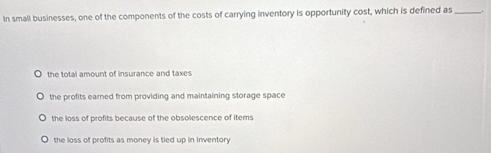 In small businesses, one of the components of the costs of carrying inventory is opportunity cost, which is defined as _.
the total amount of insurance and taxes
the profits earned from providing and maintaining storage space
the loss of profits because of the obsolescence of items
the loss of profits as money is tied up in inventory