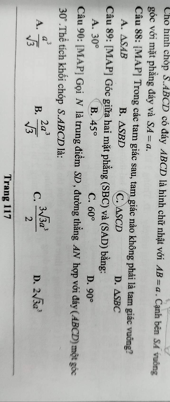 Cho hình chóp S. ABCD có đáy ABCD là hình chữ nhật với AB=a. Cạnh bên SA vuông
góc với mặt phẳng đáy và SA=a. 
Câu 88: [MAP] Trong các tam giác sau, tam giác nào không phải là tam giác vuông?
A. △ SAB B. △ SBD C. △SCD D. △ SBC
Câu 89: [MAP] Góc giữa hai mặt phẳng (SBC) và (SAD) bằng:
A. 30° B. 45°
C. 60° D. 90°
Câu 90: [MAP] Gọi N là trung điểm SD , đường thẳng AN hợp với đáy (ABCD) một góc
30°.Thể tích khối chóp S. ABCD là:
A.  a^3/sqrt(3)   2a^3/sqrt(3)   3sqrt(3)a^3/2 
B.
C.
D. 2sqrt(3)a^3
Trang 117