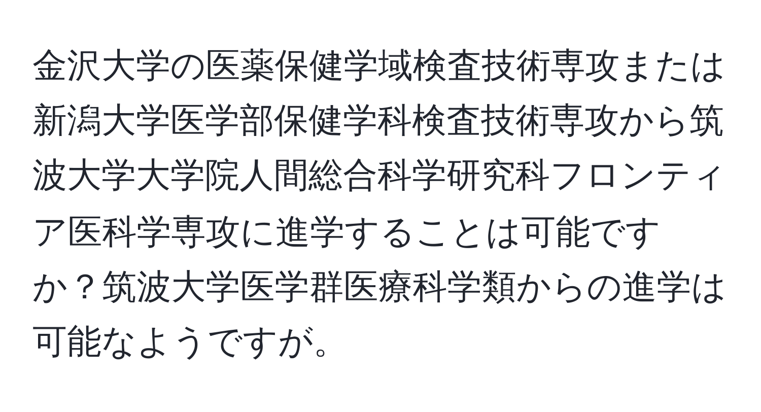 金沢大学の医薬保健学域検査技術専攻または新潟大学医学部保健学科検査技術専攻から筑波大学大学院人間総合科学研究科フロンティア医科学専攻に進学することは可能ですか？筑波大学医学群医療科学類からの進学は可能なようですが。