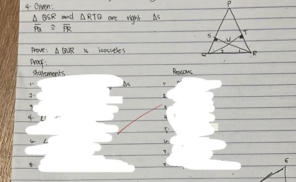 Given:
△ QSR and △ RTQ are right As
overline PQ≌ overline PR
Prove: △ QUR is isosceles 
proof : 
statements Reasons
△ s 1 
2. 
a 
3 
4. LI 
4 
5. 
6. L C. 
7. 
8.
T
E