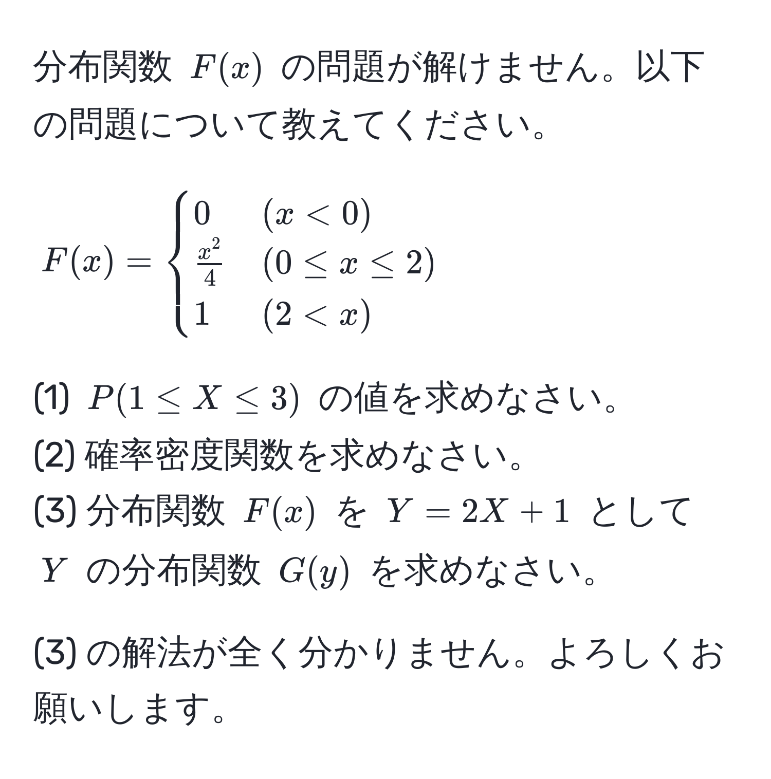 分布関数 $F(x)$ の問題が解けません。以下の問題について教えてください。
$$
F(x) =
begincases
0 & (x < 0) 
fracx^24 & (0 ≤ x ≤ 2) 
1 & (2 < x)
endcases
$$
(1) $P(1 ≤ X ≤ 3)$ の値を求めなさい。  
(2) 確率密度関数を求めなさい。  
(3) 分布関数 $F(x)$ を $Y = 2X + 1$ として $Y$ の分布関数 $G(y)$ を求めなさい。  

(3) の解法が全く分かりません。よろしくお願いします。