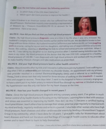 Scan the test below and answer the fellowing questione.
f. In which Gate of the (15A does Claine love ?
2. Which sport did Clsire practise to improve her health ?
Claire D'Amtres is an American waman who has suffered from High
dloed Pressure. Shehas been recently intarviewed by a representative
of Maasure Up / Pressure Down(MU/PD R) to account for her
experience. Here is her story
MU/PD R : How did you find out that you had high blood pressure 
Claire : My high blood pressure diagnosls came at a time in my life when I was very stressed. My
hushand's company had closed a few months earlier and he lost his job. We decided to locate to San
Diego with our three children. My husband moved to California a year before we did, so I was juggling
werk as a nurse, caring for my son and two daughters, and taking care of responsibilities around the
house. like cooking, cleaning or shuttling the kids to school and extracurricular activities. When I
was 42. I was taking my daughter to ice skating practice when I started seeing kaleldoscope-like
stars in my vision. My blood pressure at the doctor that day was 210/120, compared to a healthy
blood pressure of 120/80. I was diagnosed with high blood pressure and worked with my provider
to make healthy lifestyle changes and take medications as prescribed.
MU/PD R : Did your high blood pressure lead to other health concerns ?
Claire : About 6 months after my kids and I moved to California to join my husband, I was walking our
dog when I felt an unbearable pain between my shoulder blades. An appointment with my primary
care provider resulted in a normal Electrocardiography (EKG) and a referral to a cardiologist.
There, I took a stress test that only lasted for three minutes of walking on the treadmill—-I needed
nitro and oxygen to recover. Three days later, I went to the hospital to have a coronary anglogram
to have a stent put in my heart artery to restore blood flow through my narrow or blocked arteries.
My hypertension was the only risk factor for my heart disease at the time.
MU/PD R : How has your health changed in recent years ?
Claire : Since the high blood pressure diagnosis and my coronary artery stent, I've gotten in much
better control of my health thanks to focusing on my risk factors. Learning how to deal with emotion
and stress was essential to improving my health. How did I do this ? I became a certified healing
touch practitioner, teach others how to manage their stress, practise yoga regularly to improve both
my mind and body, regularly meditate and write in a journal. I also help other women who have high
blood pressure, heart diseases and other cardiovascular events by leading a WomenHeart Support
Group in my community, which I have done for 10 years. I give public talks for WomenHeart about
heart diseases and hand out literature and Red Bags of Courage at health events to educate other
women and to teach them to learn to help themselves.
from https://www.who.int/news_room/facts-sheets/detal/cardivascular_diseases-(cd)vds)