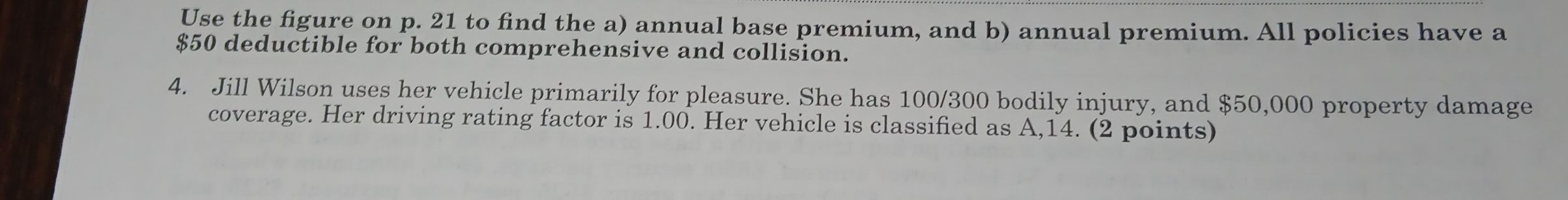 Use the figure on p. 21 to find the a) annual base premium, and b) annual premium. All policies have a
$50 deductible for both comprehensive and collision. 
4. Jill Wilson uses her vehicle primarily for pleasure. She has 100/300 bodily injury, and $50,000 property damage 
coverage. Her driving rating factor is 1.00. Her vehicle is classified as A, 14. (2 points)