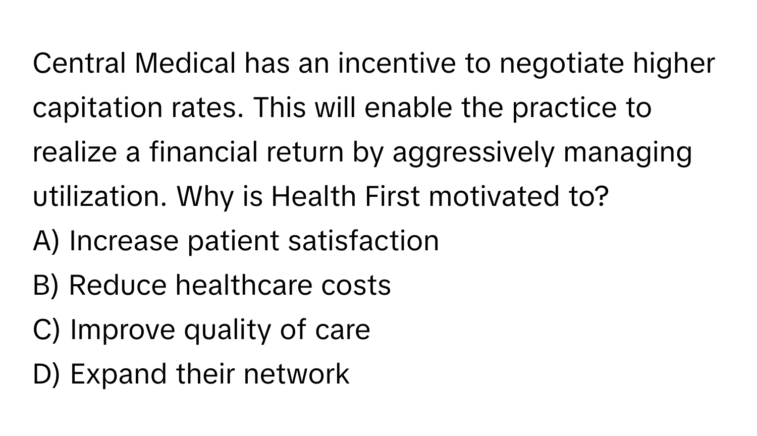 Central Medical has an incentive to negotiate higher capitation rates. This will enable the practice to realize a financial return by aggressively managing utilization. Why is Health First motivated to? 
A) Increase patient satisfaction
B) Reduce healthcare costs
C) Improve quality of care
D) Expand their network