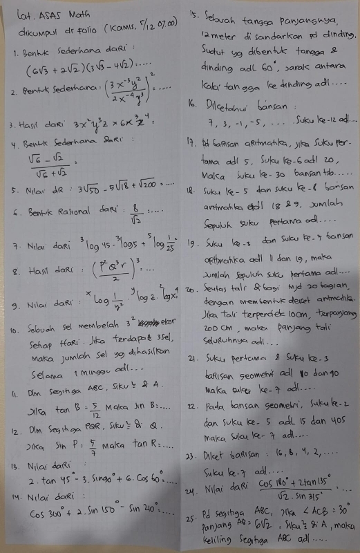 lat. ASAS Math
15. Seluah tangga paranghya
dikcmpul or tolio (kam1s, 72 07 00)
12 meter disandarkan pd dinding.
1. Benhk Sederhana daRi: Sudur sg dibentk fanega a
(6sqrt(3)+2sqrt(2))(3sqrt(3)-4sqrt(2))·s ·s dinding adl 60° , sarak antara
Kaki fan gga ke dinding ad1. . . .
2. Benrk Sederhana: ( (3x^(-3)y^2)/2x^(-4)y^3 )^2=·s 16. Dicetahw bansan
3. Hasil daRi 3x^2y^3z* 6x^3z^4= 7, 3, -1, -5, . . . Soku ke-12 and. .
4. Benirk Sederhana SmRr 14. t Gansan aRitmatka, jka Soku per.
 (sqrt(6)-sqrt(2))/sqrt(6)+sqrt(2) =
tama adl s. Soku ke-6ad1 20,
Maka Suku le- 30 bansan +o. . . . .
5. NNar R : 3sqrt(50)-5sqrt(18)+sqrt(200)=... 18. SUku ke- 5 dan sucu ke- borsan
C. Benfrk Rasional daR:  8/sqrt(2) ·s aritmanka  18 29. sumlah
Sepulsh suke pertama ad. . .
7. Nilar daRi^3log 45-^3log 5+^5log  1/25 = 19. Soku lee-s dan sule ke. + bansan
oefmanka adl 11 dan (g, maka
8. Hasil daRr : ( P^2Q^3r/2 )^3,... sumlah Sepuich suke hertama ad . . . .
9. Nilai daRi : ^xlog  1/y^2 ·^ylog z·^2log x^4 20. Seutas tallbagi Md zo lagian
tengan membentk desset antmahk.
Jika tall terperder 1oom, terparyang
10. Selovgh sel membelah 3^2 eleor 20o cm, make parjang tali
Sehap faRi lika terdapad ssel,
SelvRuhnya ael. . .
Maka jumlah sel yg dihasilkan
21. Soku perfama 2 suu ke. s
Selama imingc adl. . .
baRisan seomert adl 1o dango
11 Om Secnga ABC, SkUE & A. Maka sulcer ke- t ad. . .
X1ca tan B= 5/12  Maka in B: _22. Pada bansan seomeli, Sukuke. 2
12. OIm Segthga PQR, Sikv =2= Q. can sukcu ke- 5 adl 15 dan yos
Dikq Sin P= 5/7  Maka fan R=... _ Maka sulcu le- f ad. . . .
13. Nilai daRi: 23. alet baRisan : 16, 8, y, 2, . . . .
2. tan 45°-3.sin 90°+6.cos 60°.^circ =·s Suku ke.  ad. . . .
24. Milai daRi
14. NIlai daRi :  (cos 180°+2tan 135°)/sqrt(2)· sin 315° ·s
cos 300°+2sin 150°-sin 210°=·s 25. Pd seginga ABC, )lka∠ ACB=30°
Pan)ang AB=6sqrt(2),rha^2=8iA , maka
Keliling Segniga ABC adl. . . . .