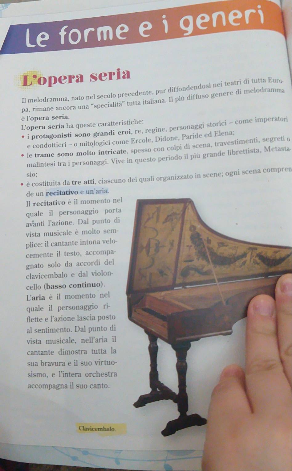 Le forme e i generi 
L'opera seria 
Il melodramma, nato nel secolo precedente, pur diffondendosi nei teatri di tutta Euro 
pa, rimane ancora una “specialità” tutta italiana. Il più diffuso genere di melodramma 
è l'opera seria. 
Lopera seria ha queste caratteristiche: 
i protagonisti sono grandi eroi, re, regine, personaggi storici - come imperatori 
e condottieri - o mitologici come Ercole, Didone, Paride ed Elena; 
le trame sono molto intricate, spesso con colpi di scena, travestimenti, segreti o 
malintesi tra i personaggi. Vive in questo periodo il più grande librettista, Metasta 
sio; 
è costituita da tre atti, ciascuno dei quali organizzato in scene; ogni scena compren 
de un recitativo e un'aria. 
Il recitativo è il momento nel 
quale il personaggio porta 
avanti l’azione. Dal punto di 
vista musicale è molto sem- 
plice: il cantante intona velo- 
cemente il testo, accompa- 
gnato solo da accordi del 
clavicembalo e dal violon- 
cello (basso continuo). 
'aria è il momento nel 
quale il personaggio ri- 
flette e l’azione lascia posto 
al sentimento. Dal punto di 
vista musicale, nell'aria il 
cantante dimostra tutta la 
sua bravura e il suo virtuo- 
sismo, e l'intera orchestra 
accompagna il suo canto. 
Clavicembalo.