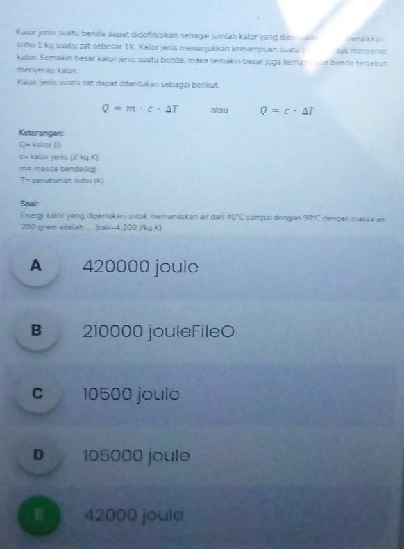 Kalor jenis suatu benia dapat didefinisikan sebagai jumlah kalor yang diperukan nenaikkan
suhu 1 kg suatu zat sebesar 1K. Kalor jenis menunjukkan kemampuan suatu t tuk menyerap
kalor. Semakin besar kalor jenis suatu benda, maka semakin besar juga kemampuan benda tersebut
menyerap kalor.
Kalor jenis suatu zat dapat ditentukan sebagai berikut.
Q=m· c· △ T atau Q=c· △ T
Keterangan:
Q= kalor (J)
c= kalor jenis (// kg K)
m= massa benda(kg)
T= perubahan suhu (K)
Soal:
Energi kalor yang diperlukan untuk memanaskan air dar 40°C sampar dengan 90°C dengan massa air
200 gram adalah .... (cair=4.200 J/kg K)
A 420000 joule
B 210000 jouleFileO
c 10500 joule
D 105000 joule
42000 joule