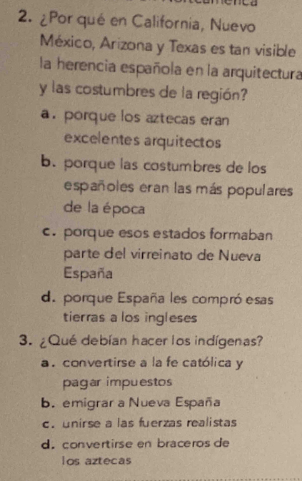 ¿Por qué en California, Nuevo
México, Arizona y Texas es tan visible
la herencia española en la arquitectura
y las costumbres de la región?
a. porque los aztecas eran
excelentes arquitectos
b. porque las costumbres de los
españoles eran las más populares
de la época
c. porque esos estados formaban
parte del virreinato de Nueva
España
d. porque España les compró esas
tierras a los ingleses
3. ¿Qué debían hacer los indígenas?
a . convertirse a la fe católica y
pagar impuestos
b. emigrar a Nueva España
c. unirse a las fuerzas realistas
d. convertirse en braceros de
los aztecas