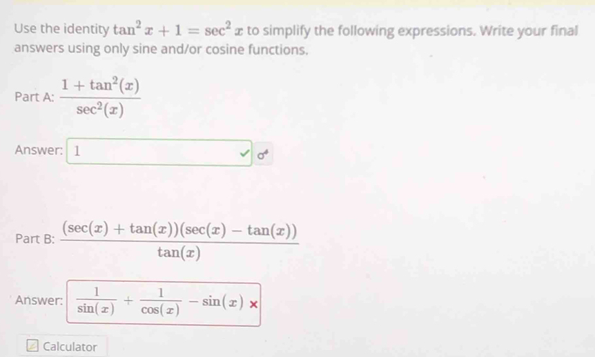 Use the identity tan^2x+1=sec^2 2 to simplify the following expressions. Write your final 
answers using only sine and/or cosine functions. 
Part A:  (1+tan^2(x))/sec^2(x) 
Answer: 1 □ 0^4
Part B:  ((sec (x)+tan (x))(sec (x)-tan (x)))/tan (x) 
Answer:  1/sin (x) + 1/cos (x) -sin (x)*
Calculator