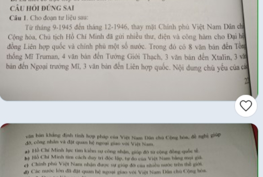 câu hồi đứng sai
Câu 1. Cho đoạn tư liệu sau:
Từ tháng 9 -1945 đến tháng 12 -1946, thay mặt Chính phủ Việt Nam Dân ch
Cộng hòa, Chủ tịch Hồ Chí Minh đã gửi nhiều thư, điện và công hàm cho Đại bộ
đồng Liên hợp quốc và chính phủ một số nước. Trong đó có 8 văn bản đến Tổm
thống Mĩ Truman, 4 văn bản đến Tưởng Giới Thạch, 3 văn bản đến Xtalin, 3 vă
bản đến Ngoại trưởng Mĩ, 3 văn bản đến Liên hợp quốc. Nội dung chủ yếu của cá
22
văn bản không định tính hợp pháp của Việt Nam Đân chú Cộng bóa, đề nghị giúp
đỡ, công nhân và đặt quan hệ ngoại giao với Việt Nam.
#) Hồ Chí Minh lực tìm kiêm sự công nhận, giúp đô từ cộng đồng quốc tế
h) Hồ Chi Minh tim cách duy trì độc lập, tự do của Việt Nam bằng mọi giả.
c) Chính phủ Việt Nam nhận được sự giúp đỡ của nhiều nước trên thế giới.
đ) Các nước lớn đã đặt quan bệ ngoại giao với Việt Nam Dân chủ Cộng bòa.