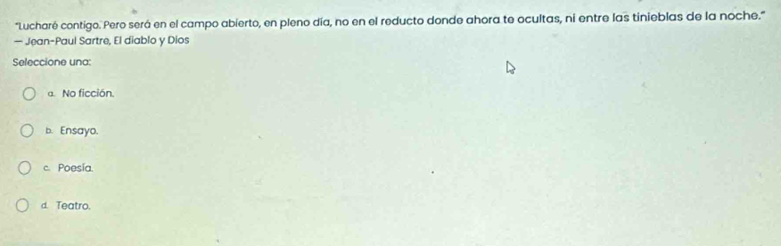 'Lucharé contigo. Pero será en el campo abierto, en pleno día, no en el reducto donde ahora te ocultas, ni entre las tinieblas de la noche.'
— Jean-Paul Sartre, El diablo y Dios
Seleccione una:
a. No ficción.
b. Ensayo.
c. Poesia.
d. Teatro.