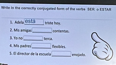 Write in the correctly conjugated form of the verbs SER o ESTAR 
1、Adela está triste hoy. 
2. Mis amigas _contentas. 
3. Yo no _terca. 
4. Mis padres _flexibles. 
5. El director de la escuela _ _  enojado.