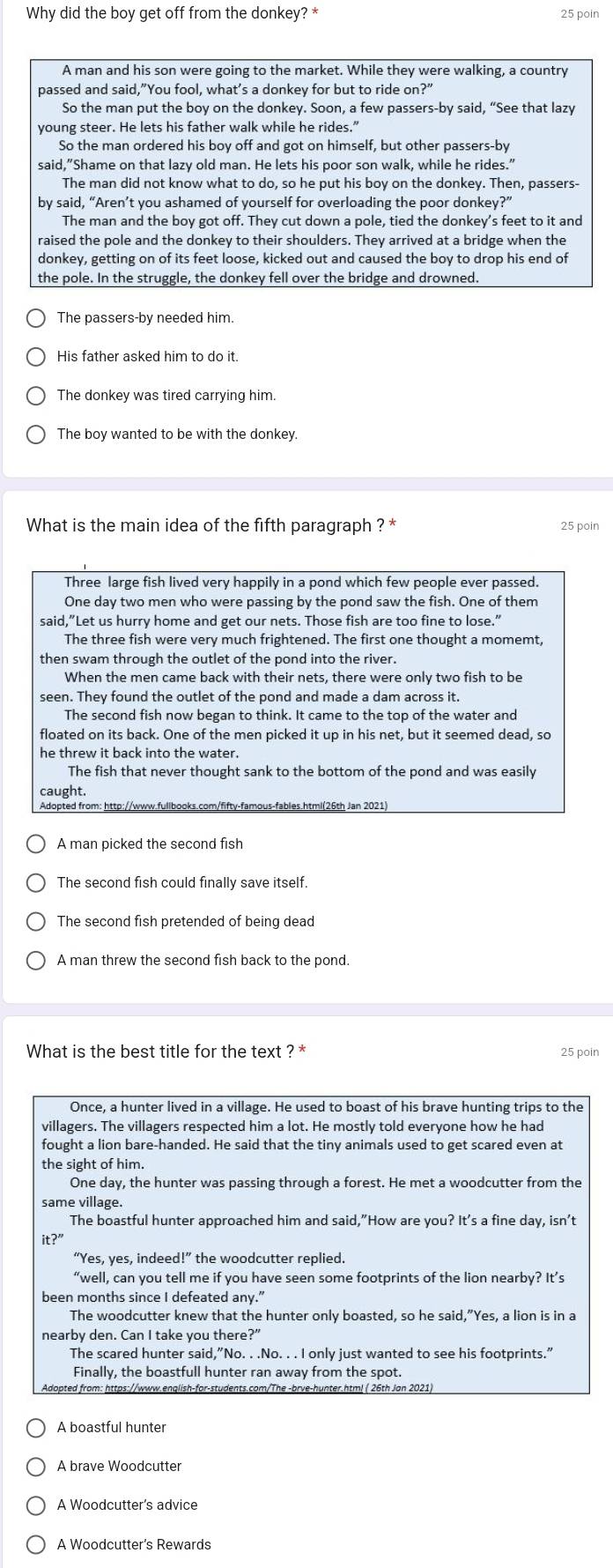 Why did the boy get off from the donkey? *
25 poin
A man and his son were going to the market. While they were walking, a country
passed and said,”You fool, what's a donkey for but to ride on?"
So the man put the boy on the donkey. Soon, a few passers-by said, “See that lazy
young steer. He lets his father walk while he rides.”
So the man ordered his boy off and got on himself, but other passers-by
said,"Shame on that lazy old man. He lets his poor son walk, while he rides."
The man did not know what to do, so he put his boy on the donkey. Then, passers-
by said, “Aren’t you ashamed of yourself for overloading the poor donkey?”
The man and the boy got off. They cut down a pole, tied the donkey’s feet to it and
raised the pole and the donkey to their shoulders. They arrived at a bridge when the
donkey, getting on of its feet loose, kicked out and caused the boy to drop his end of
the pole. In the struggle, the donkey fell over the bridge and drowned.
The passers-by needed him.
His father asked him to do it.
The boy wanted to be with the donkey.
What is the main idea of the fifth paragraph ? * 25 poin
Three large fish lived very happily in a pond which few people ever passed.
One day two men who were passing by the pond saw the fish. One of them
said,”Let us hurry home and get our nets. Those fish are too fine to lose."
The three fish were very much frightened. The first one thought a momemt,
then swam through the outlet of the pond into the river.
When the men came back with their nets, there were only two fish to be
seen. They found the outlet of the pond and made a dam across it.
The second fish now began to think. It came to the top of the water and
floated on its back. One of the men picked it up in his net, but it seemed dead, so
he threw it back into the water.
The fish that never thought sank to the bottom of the pond and was easily
caught.
A man picked the second fish
The second fish could finally save itself.
The second fish pretended of being dead
A man threw the second fish back to the pond.
What is the best title for the text ? * 25 poin
Once, a hunter lived in a village. He used to boast of his brave hunting trips to the
villagers. The villagers respected him a lot. He mostly told everyone how he had
fought a lion bare-handed. He said that the tiny animals used to get scared even at
the sight of him.
One day, the hunter was passing through a forest. He met a woodcutter from the
same village.
The boastful hunter approached him and said,”How are you? It's a fine day, isn't
it?''
“Yes, yes, indeed!” the woodcutter replied.
“well, can you tell me if you have seen some footprints of the lion nearby? It’s
been months since I defeated any."
The woodcutter knew that the hunter only boasted, so he said,"Yes, a lion is in a
nearby den. Can I take vou there?’
The scared hunter said,”No. . .No. . . I only just wanted to see his footprints."
Finally, the boastfull hunter ran away from the spot.
Adopted from: https://www.english-for-students.com/The -brve-hunter.htm! ( 26th Jan 2021)
A boastful hunter
A brave Woodcutter
A Woodcutter's advice
A Woodcutter's Rewards
