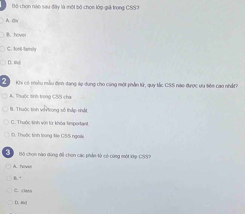 Bộ chọn nào sau đây là một bộ chọn lớp giả trong CSS?
A. div
B. :hover
C. font-family
D. #id
2  Khi có nhiều mẫu định dạng áp dụng cho cùng một phần tử, quy tắc CSS nào được ưu tiên cao nhất?
A. Thuộc tính trong CSS cha
B. Thuộc tính với trong số thấp nhất
C. Thuộc tỉnh với từ khóa limportant.
D. Thuộc tính trong file CSS ngoài.
3 Bộ chọn nào dùng đễ chọn các phần tử có cùng một lớp CSS?
A. :hover
B. *
C. class
D. #id