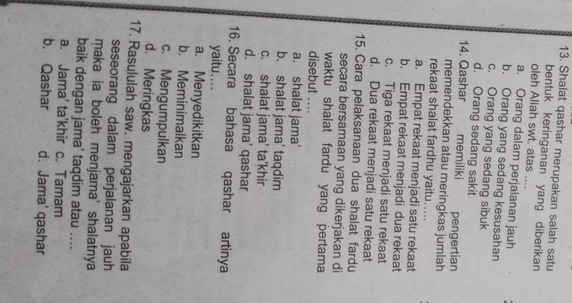 Shalat qashar merupakan salah satu
bentuk keringanan yang diberikan
oleh Allah swt. atas ....
a. Orang dalam perjalanan jauh
b. Orang yang sedang kesusahan
c. Orang yang sedang sibuk
d. Orang sedang sakit
14. Qashar memiliki pengertian
memendekkan atau meringkas jumlah
rekaat shalat fardhu yaitu…....
a. Empat rekaat menjadi satu rekaat
b. Empat rekaat menjadi dua rekaat
c. Tiga rekaat menjadi satu rekaat
d. Dua rekaat menjadi satu rekaat
15. Cara pelaksanaan dua shalat fardu
secara bersamaan yang dikerjakan di
waktu shalat fardu yang pertama
disebut ....
a. shalat jama’
b. shalat jama’ taqdim
c. shalat jama’ ta’khir
d. shalat jama’ qashar
16. Secara bahasa qashar artinya
yaitu....
a. Menyedikitkan
b. Meminimalkan
c. Mengumpulkan
d. Meringkas
17. Rasululah saw. mengajarkan apabila
seseorang dalam perjalanan jauh
maka ia boleh menjama' shalatnya
baik dengan jama’ taqdim atau ....
a. Jama’ ta’khir c. Tamam
b. Qashar d. Jama' qashar