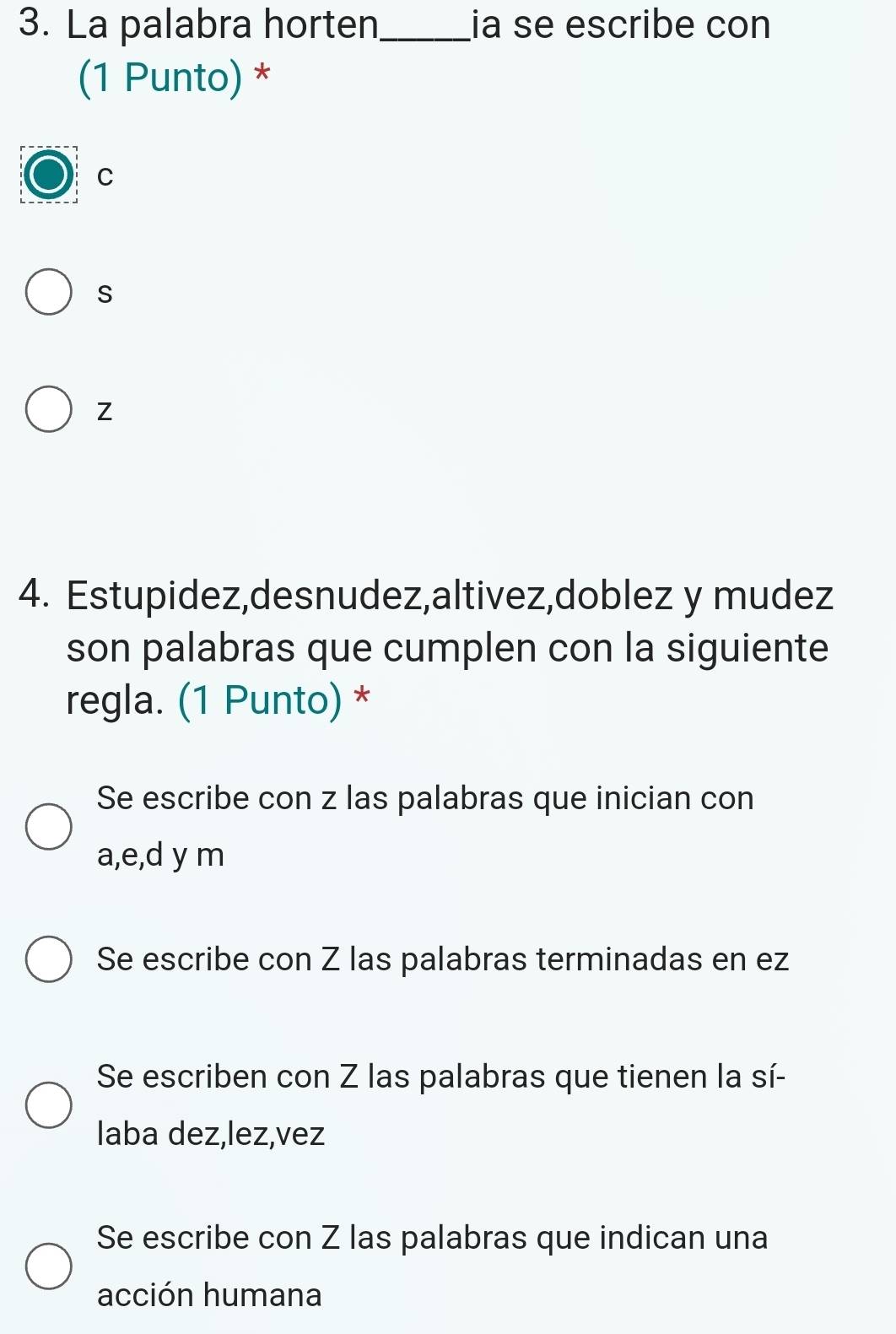 La palabra horten_ ia se escribe con
(1 Punto) *
C
s
Z
4. Estupidez,desnudez,altivez,doblez y mudez
son palabras que cumplen con la siguiente
regla. (1 Punto) *
Se escribe con z las palabras que inician con
a, e, d y m
Se escribe con Z las palabras terminadas en ez
Se escriben con Z las palabras que tienen la sí-
laba dez,lez,vez
Se escribe con Z las palabras que indican una
acción humana