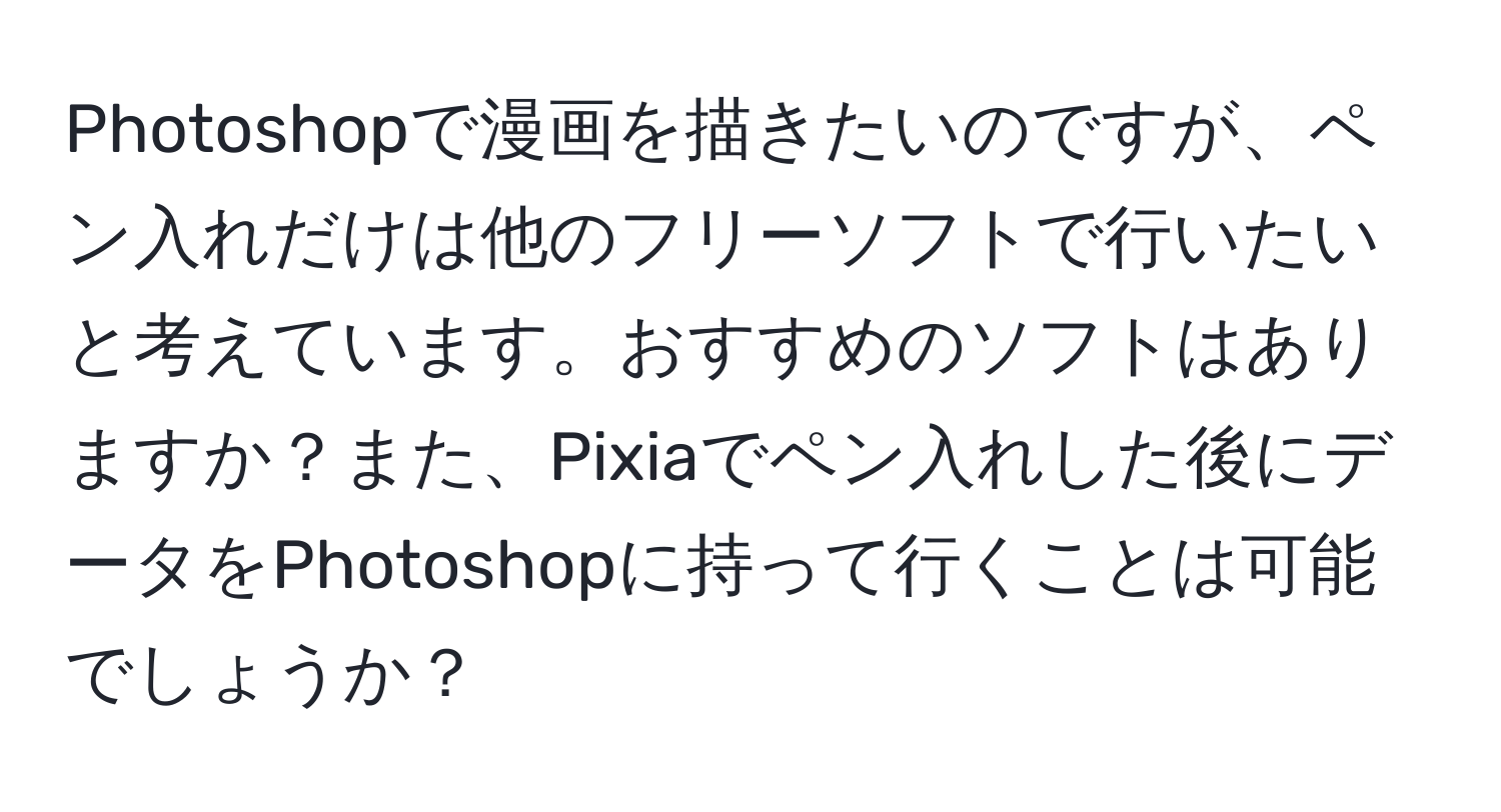 Photoshopで漫画を描きたいのですが、ペン入れだけは他のフリーソフトで行いたいと考えています。おすすめのソフトはありますか？また、Pixiaでペン入れした後にデータをPhotoshopに持って行くことは可能でしょうか？