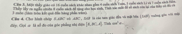 Một thầy giáo có 16 cuốn sách khác nhau gồm 4 cuốn sách Toán, 5 cuốn sách Lí và 7 cuốn sách Hóa. 
Thầy lấy ra ngẫu nhiên 8 cuốn sách đề tặng cho học sinh. Tính xác suất để số sách còn lại của thảy có đủ cả 
3 môn (làm tròn kết quả đến hàng phần trăm). 
Câu 4. Cho hình chóp S. ABC có ABC , SAB là các tam giác đều và mặt bên (SAB) vuông góc với mặt 
đáy. Gọi α là số đo của góc phẳng nhị diện [S,BC,A]. Tinh cos^2alpha -