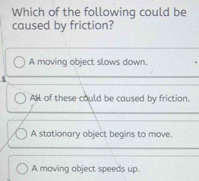 Which of the following could be
caused by friction?
A moving object slows down.
All of these could be caused by friction.
A stationary object begins to move.
A moving object speeds up.