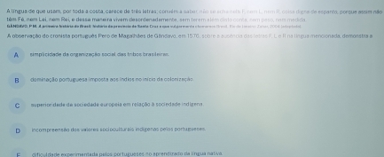 A língua de que usam, por toda a costa, carece de três letras; corvém a saber, não se acha nem F,nom L nem R. coisa digna de espanto, porque assim não
tém Fé, ném Lei, ném Rai, e dessa maseira vivem clesordenadamente, sem terem a lém disto conta, sem paso, nam madida
GAHGEVD, PMA pomera histório da Brasil, histária da previncia da Same-Cruz a que sul gor mard a c horanon Brasl. Pisio lnstal Zani 2001 intro lada
A observação do cronista português Pero de Magalhães de Gândavo, em 1576, sobre a ausência das letras F. L e R na língua mencionada, demonstra a
A simplicidade da organização social das tribos brasiteiras.
B cominação portuguesa imposta aos índios no início da colonização
C superionidade de sociedade európeia em relação a sociedade indígena.
D incompreensão dos vaiores socioculturais incigenas pelos portugueses.
E dificuldada experimentada pelos cortugueses no aprendtrado da língua nativa