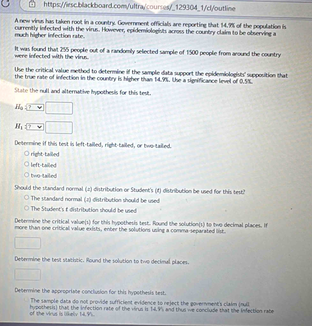 A new virus has taken root in a country. Government officials are reporting that 14.9% of the population is
currently infected with the virus. However, epidemiologists across the country claim to be observing a
much higher infection rate.
It was found that 255 people out of a randomly selected sample of 1500 people from around the country
were infected with the virus.
Use the critical value method to determine if the sample data support the epidemiologists' supposition that
the true rate of infection in the country is higher than 14.9%. Use a significance level of 0.5%.
State the null and alternative hypothesis for this test.
H_0 ? _ v ]□
H_1 : □ 
Determine if this test is left-tailed, right-tailed, or two-tailed.
right-tailed
left-tailed
two-tailed
Should the standard normal (z) distribution or Student's (t) distribution be used for this test?
The standard normal (z) distribution should be used
The Student's t distribution should be used
Determine the critical value(s) for this hypothesis test. Round the solution(s) to two decimal places. If
more than one critical value exists, enter the solutions using a comma-separated list.
□ 
Determine the test statistic. Round the solution to two decimal places.
□ 
Determine the appropriate conclusion for this hypothesis test.
The sample data do not provide sufficient evidence to reject the government's claim (null
hypothesis) that the infection rate of the virus is 14.9° and thus we conclude that the infection rate 
of the virus is likelv 14.9%.