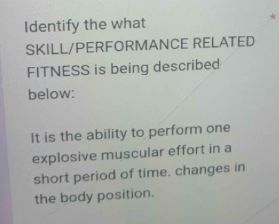 Identify the what 
* 
SKILL/PERFORMANCE RELATED 
FITNESS is being described 
below: 
It is the ability to perform one 
explosive muscular effort in a 
short period of time. changes in 
the body position.