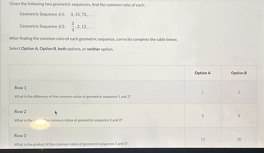 Given the following two geometric sequences, find the common ratio of each: 
Geometric Sequence #1: 3, 15, 75, . . . 
Geometric Sequence #2:  3/4 , 3, 12,... 
After finding the common ratio of each geometric sequence, correctly complete the table below. 
Select Option A, Option B, both options, or neither option.