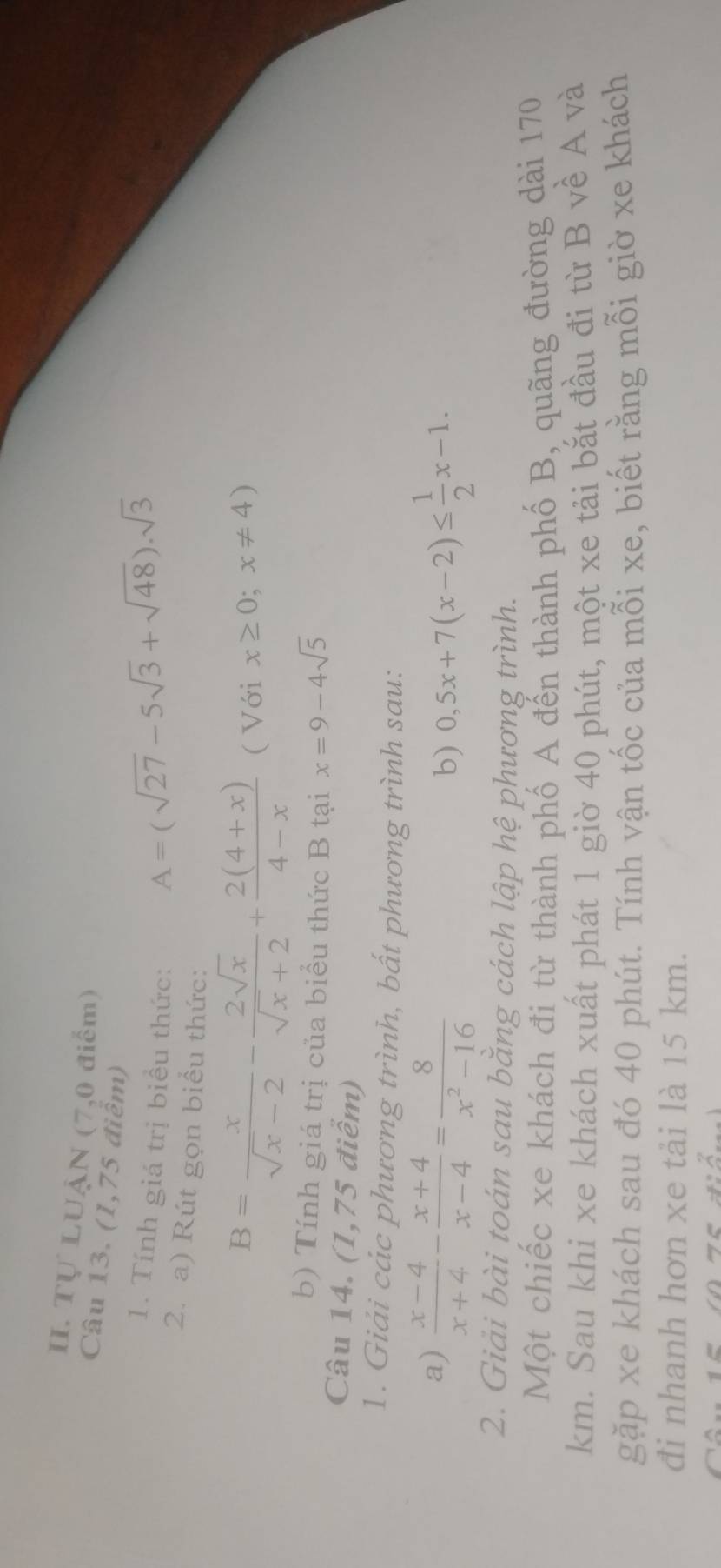 Tự LUẠN (7,0 điểm) 
Câu 13. (1,75 điểm) 
1. Tính giá trị biểu thức:
A=(sqrt(27)-5sqrt(3)+sqrt(48)).sqrt(3)
2. a) Rút gọn biểu thức:
B= x/sqrt(x)-2 - 2sqrt(x)/sqrt(x)+2 + (2(4+x))/4-x  ( Với x≥ 0;x!= 4)
b) Tính giá trị của biểu thức B tại x=9-4sqrt(5)
Câu 14. (1,75 điểm) 
1. Giải các phương trình, bất phương trình sau: 
a)  (x-4)/x+4 - (x+4)/x-4 = 8/x^2-16 
b) 0,5x+7(x-2)≤  1/2 x-1. 
2. Giải bài toán sau bằng cách lập hệ phương trình. 
Một chiếc xe khách đi từ thành phố A đến thành phố B, quãng đường dài 170
km. Sau khi xe khách xuất phát 1 giờ 40 phút, một xe tải bắt đầu đi từ B về A và 
gặp xe khách sau đó 40 phút. Tính vận tốc của mỗi xe, biết rằng mỗi giờ xe khách 
đi nhanh hơn xe tải là 15 km.