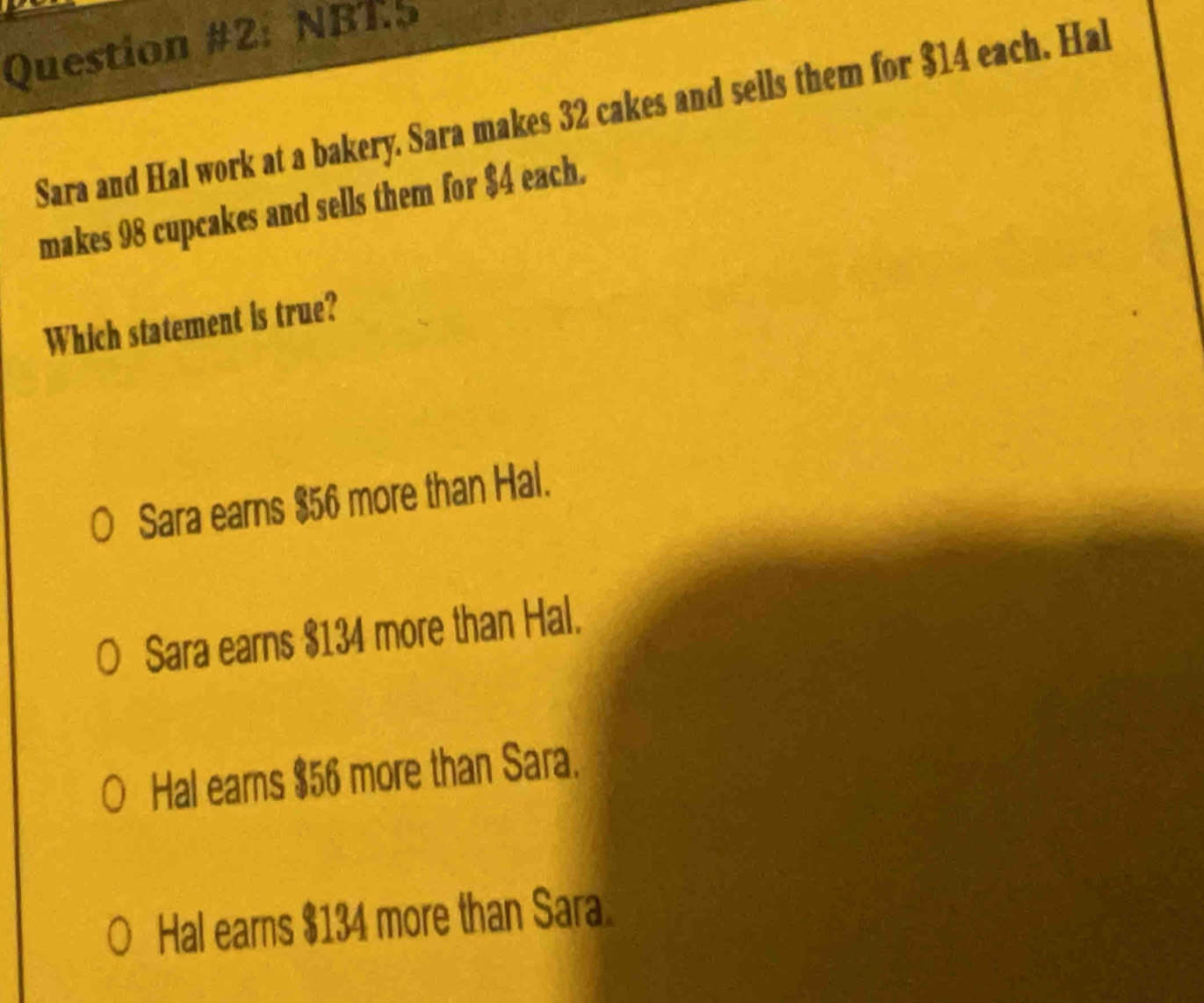 Question #2: NBT5
Sara and Hal work at a bakery. Sara makes 32 cakes and sells them for $14 each. Hal
makes 98 cupcakes and sells them for $4 each.
Which statement is true?
Sara earns $56 more than Hal.
Sara earns $134 more than Hal.
Hal earns $56 more than Sara.
Hal earns $134 more than Sara.