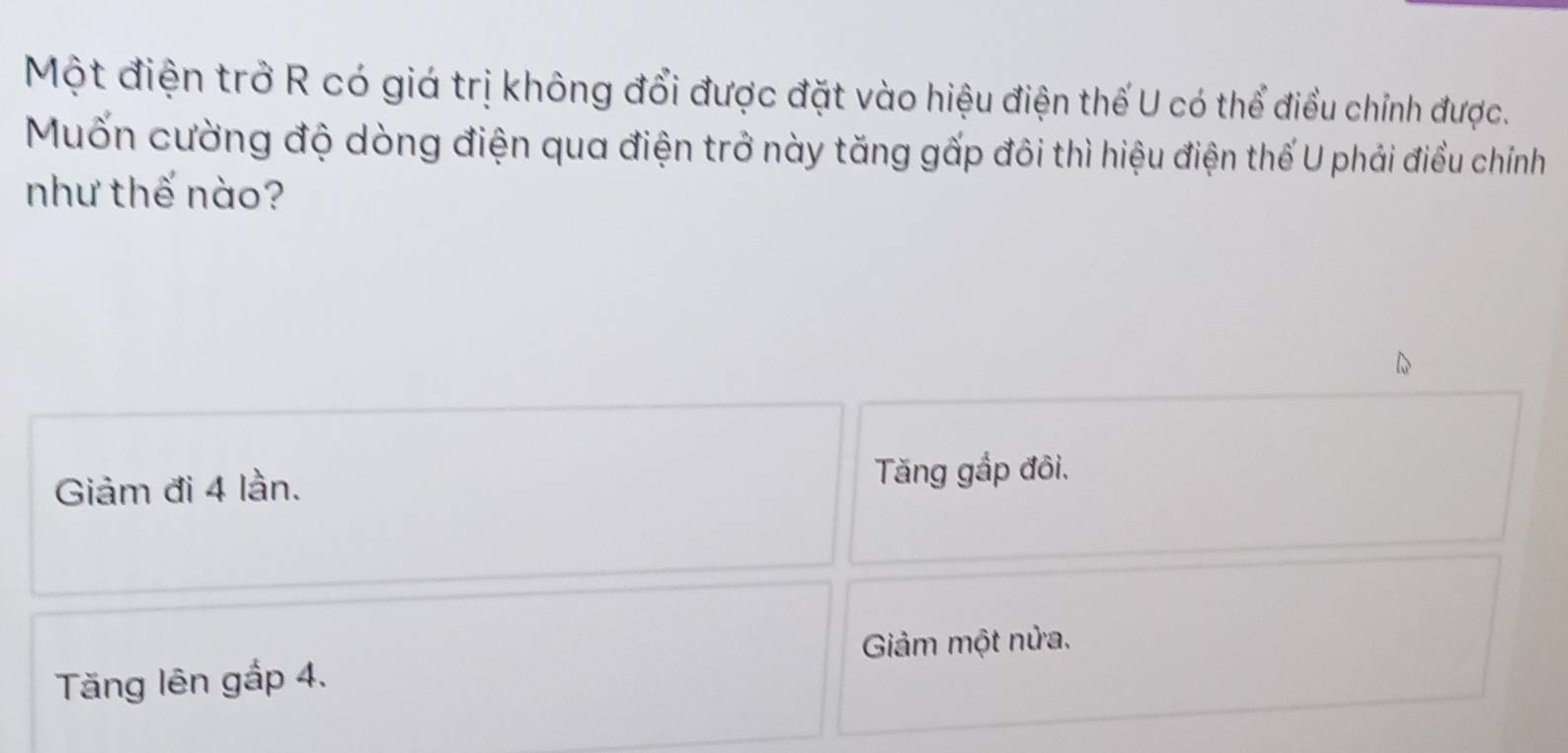 Một điện trở R có giá trị không đổi được đặt vào hiệu điện thế U có thể điều chỉnh được.
Muốn cường độ dòng điện qua điện trở này tăng gấp đôi thì hiệu điện thế U phải điều chính
như thế nào?
Giảm đi 4 lần.
Tăng gắp đôi.
Giảm một nửa.
Tăng lên gắp 4.